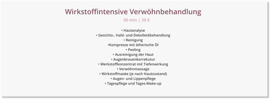 Wirkstoffintensive Verw�hnbehandlung � Hautanalyse � Gesichts-, Hald- und Dekollet�behandlung � Reinigung �Kompresse mit �therische �l � Peeling � Ausreinigung der Haut � Augenbrauenkorrekutur � Werkstoffkonzentrat mit Tiefenwirkung � Verw�hnmassage � Wirkstoffmaske (je nach Hautzustand)  � Augen- und Lippenpflege � Tagespflege und Tages-Make-up 90 min | 39 �