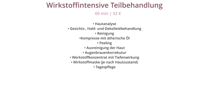 Wirkstoffintensive Teilbehandlung � Hautanalyse � Gesichts-, Hald- und Dekollet�behandlung � Reinigung �Kompresse mit �therische �l � Peeling � Ausreinigung der Haut � Augenbrauenkorrekutur � Werkstoffkonzentrat mit Tiefenwirkung � Wirkstoffmaske (je nach Hautzustand)  � Tagespflege 60 min | 32 �
